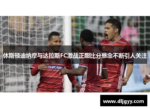 休斯顿迪纳摩与达拉斯FC激战正酣比分悬念不断引人关注
