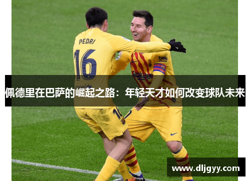 佩德里在巴萨的崛起之路：年轻天才如何改变球队未来