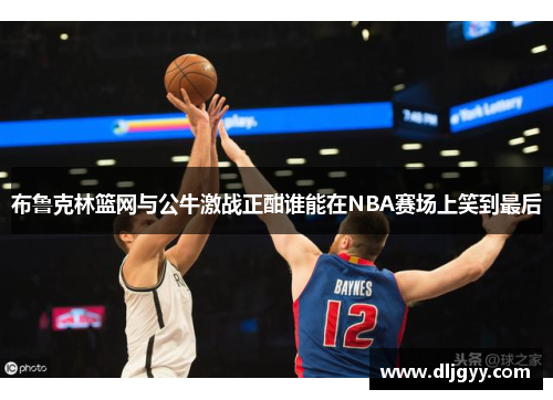 布鲁克林篮网与公牛激战正酣谁能在NBA赛场上笑到最后